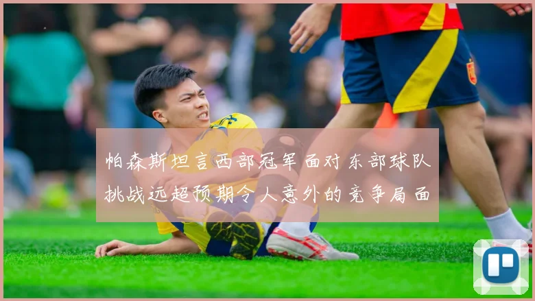 帕森斯坦言西部冠军面对东部球队挑战远超预期令人意外的竞争局面
