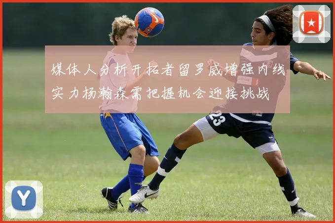 媒体人分析开拓者留罗威增强内线实力杨瀚森需把握机会迎接挑战