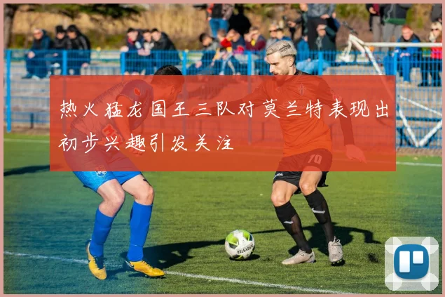 热火猛龙国王三队对莫兰特表现出初步兴趣引发关注
