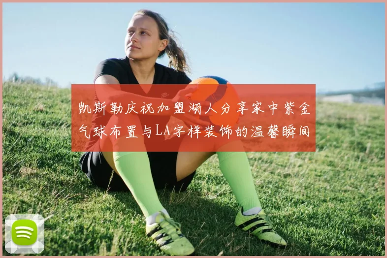 凯斯勒庆祝加盟湖人分享家中紫金气球布置与LA字样装饰的温馨瞬间