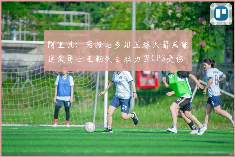 阿里扎：若抢七多进五球火箭或能逆袭勇士王朝失去动力因CP3受伤