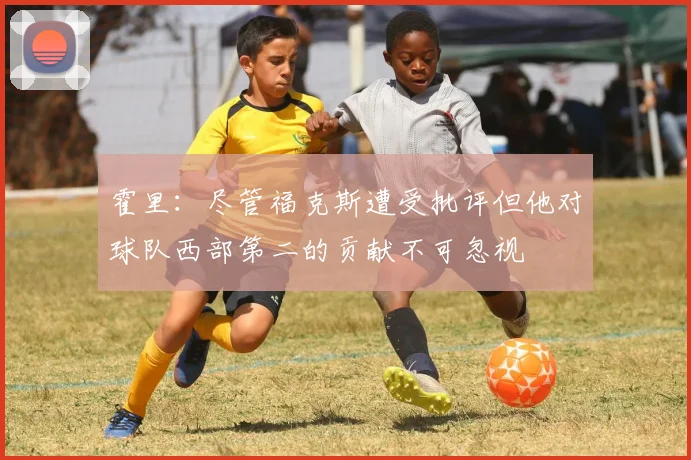 霍里：尽管福克斯遭受批评但他对球队西部第二的贡献不可忽视
