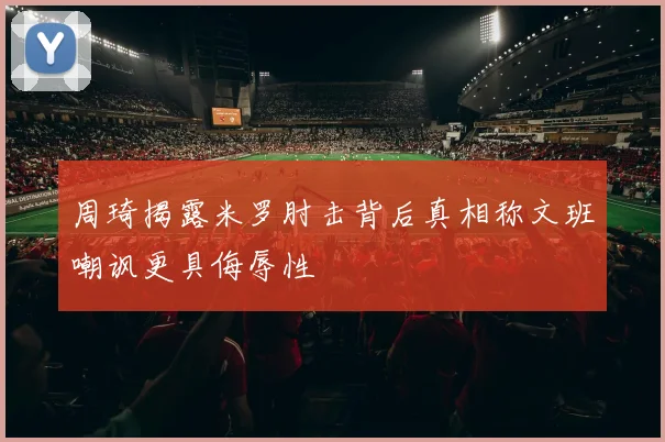 周琦揭露米罗肘击背后真相称文班嘲讽更具侮辱性