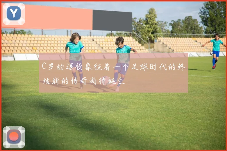 C罗的退役象征着一个足球时代的终结新的传奇尚待诞生