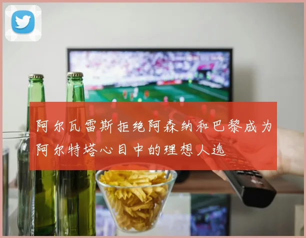 阿尔瓦雷斯拒绝阿森纳和巴黎成为阿尔特塔心目中的理想人选