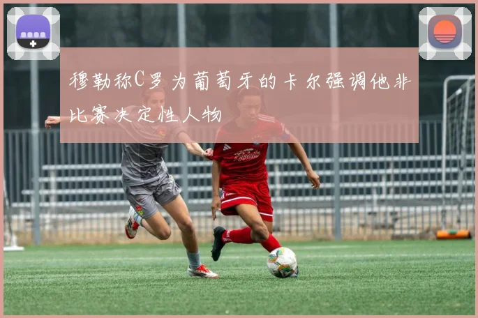 穆勒称C罗为葡萄牙的卡尔强调他非比赛决定性人物