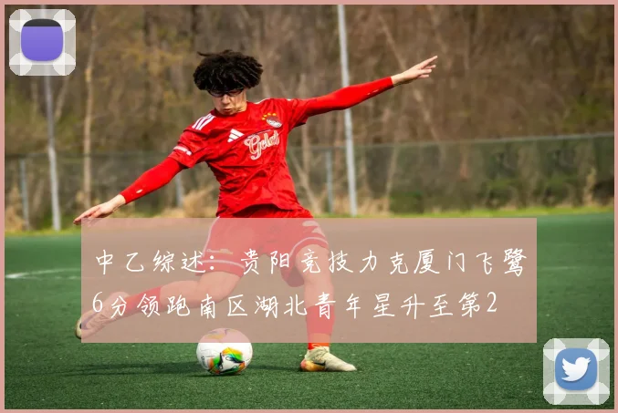 中乙综述：贵阳竞技力克厦门飞鹭6分领跑南区湖北青年星升至第2
