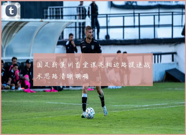 国足新集训首堂课亮相边路提速战术思路清晰明确