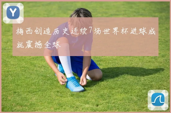 梅西创造历史连续7场世界杯进球成就震撼全球