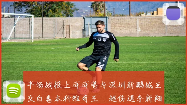 半场战报上海海港与深圳新鹏城互交白卷本科维奇王燊超伤退李新翔错失良机