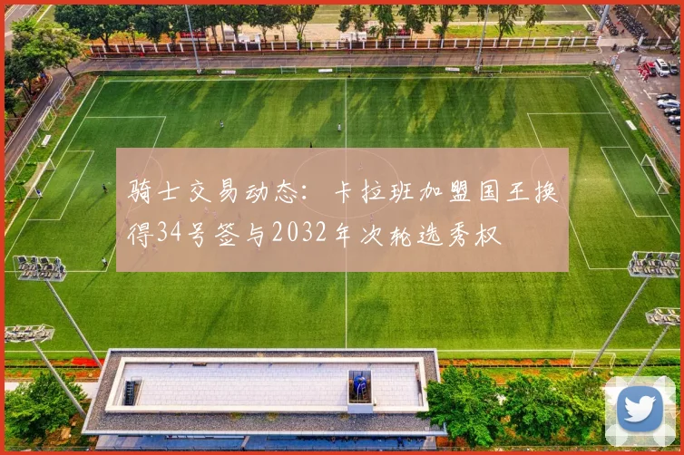 骑士交易动态：卡拉班加盟国王换得34号签与2032年次轮选秀权
