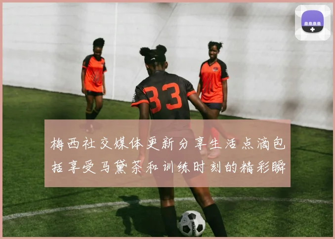梅西社交媒体更新分享生活点滴包括享受马黛茶和训练时刻的精彩瞬间