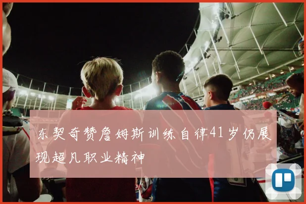 东契奇赞詹姆斯训练自律41岁仍展现超凡职业精神