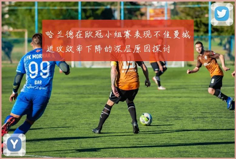 哈兰德在欧冠小组赛表现不佳曼城进攻效率下降的深层原因探讨