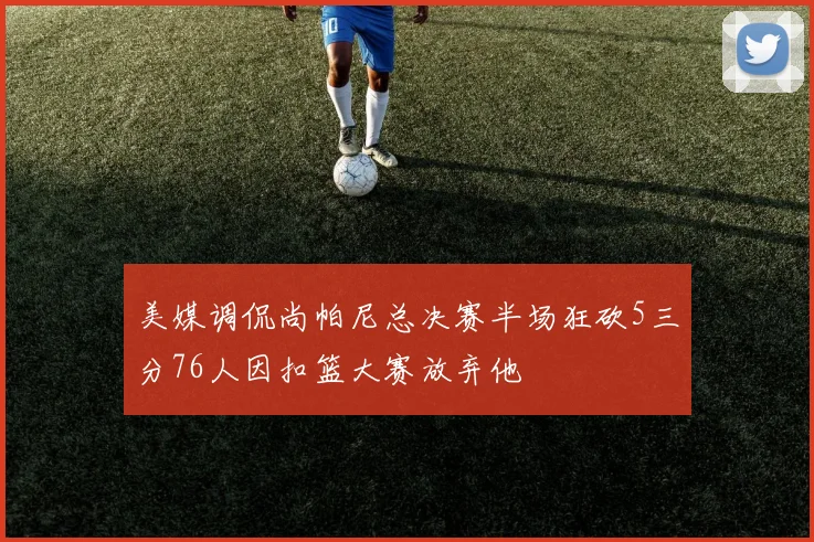 美媒调侃尚帕尼总决赛半场狂砍5三分76人因扣篮大赛放弃他