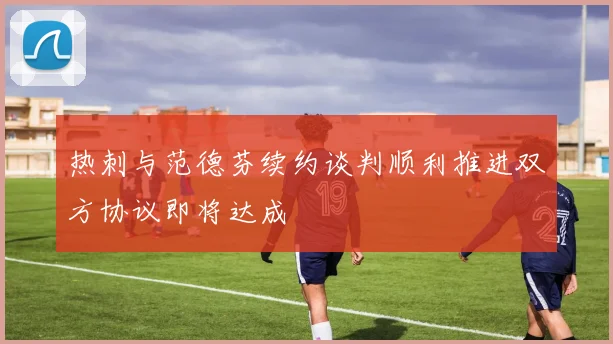 热刺与范德芬续约谈判顺利推进双方协议即将达成