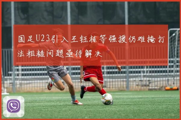 国足U23引入王钰栋等强援仍难掩打法粗糙问题亟待解决