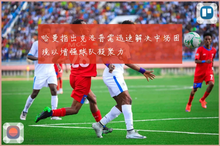 哈曼指出克洛普需迅速解决中场困境以增强球队凝聚力