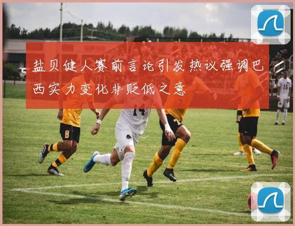 盐贝健人赛前言论引发热议强调巴西实力变化非贬低之意
