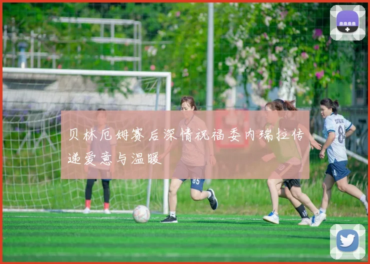 贝林厄姆赛后深情祝福委内瑞拉传递爱意与温暖