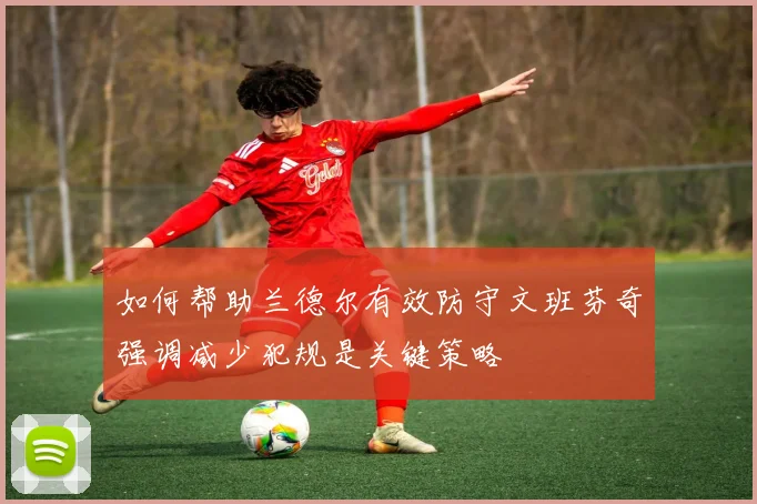 如何帮助兰德尔有效防守文班芬奇强调减少犯规是关键策略