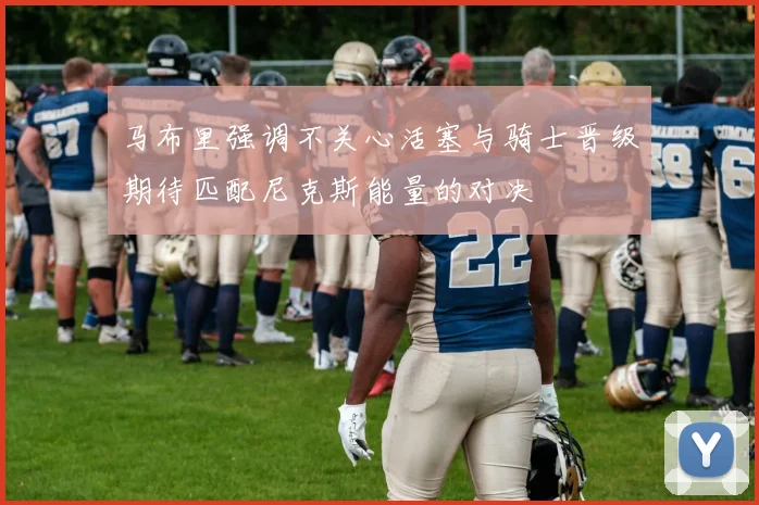 马布里强调不关心活塞与骑士晋级期待匹配尼克斯能量的对决