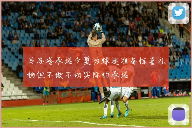 马洛塔承诺今夏为球迷准备惊喜礼物但不做不切实际的承诺