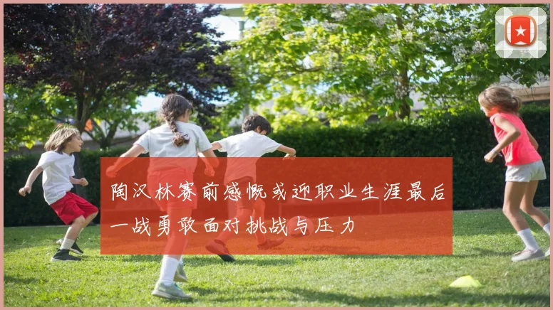 陶汉林赛前感慨或迎职业生涯最后一战勇敢面对挑战与压力