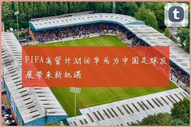 FIFA高管计划访华或为中国足球发展带来新机遇