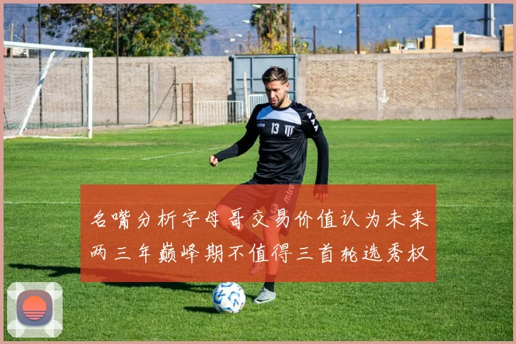 名嘴分析字母哥交易价值认为未来两三年巅峰期不值得三首轮选秀权