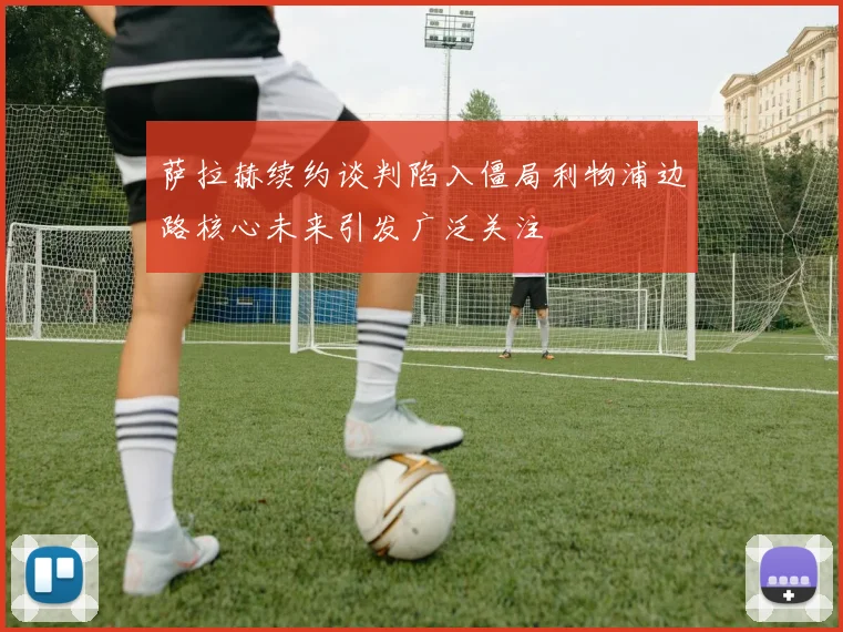 萨拉赫续约谈判陷入僵局利物浦边路核心未来引发广泛关注