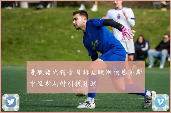曼联错失转会目标后瞄准伯恩茅斯中场斯科特引援计划