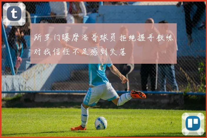 所罗门曝摩洛哥球员拒绝握手教练对我信任不足感到失落