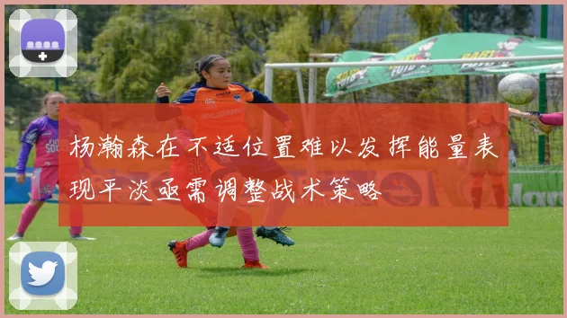 杨瀚森在不适位置难以发挥能量表现平淡亟需调整战术策略