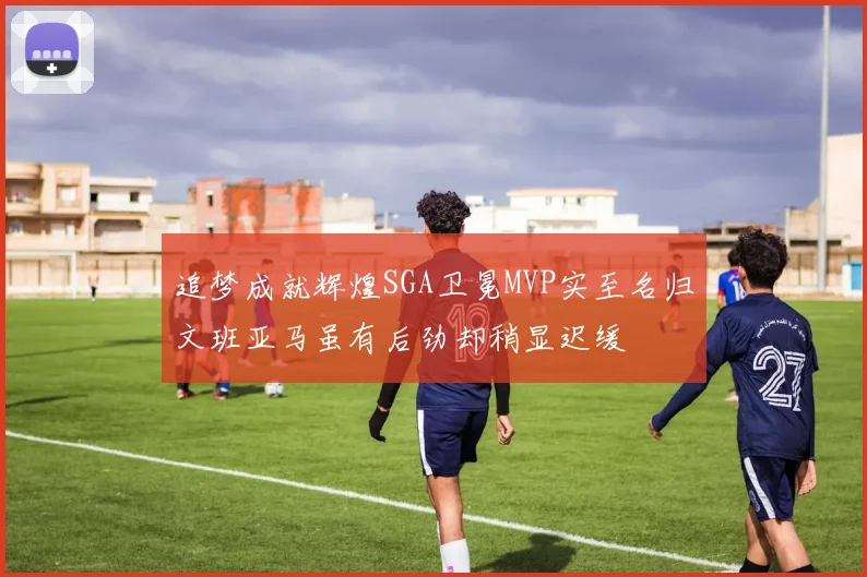 追梦成就辉煌SGA卫冕MVP实至名归文班亚马虽有后劲却稍显迟缓