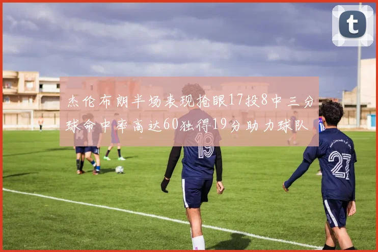 杰伦布朗半场表现抢眼17投8中三分球命中率高达60独得19分助力球队
